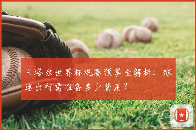 卡塔尔世界杯观赛预算全解析:球迷出行需准备多少费用?
