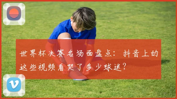 世界杯决赛名场面盘点:抖音上的这些视频看哭了多少球迷?