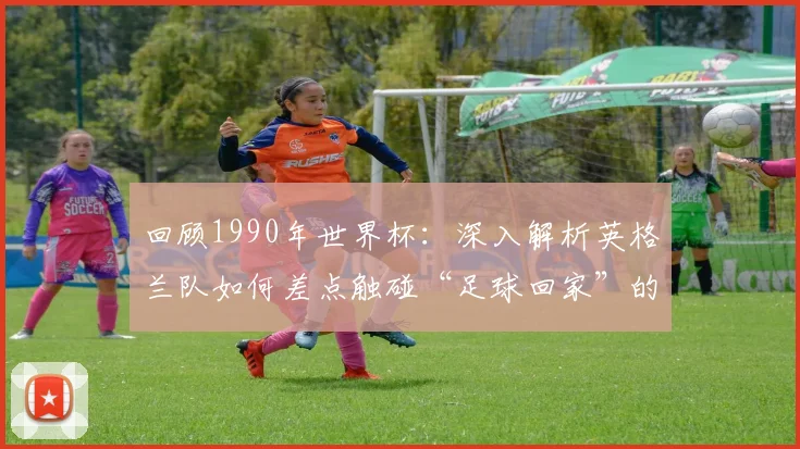 回顾1990年世界杯：深入解析英格兰队如何差点触碰“足球回家”的梦想