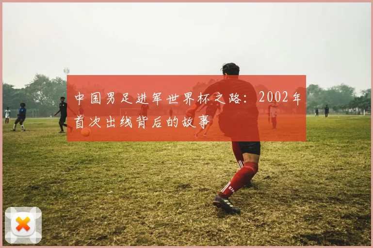 中国男足进军世界杯之路：2002年首次出线背后的故事